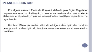 7
PLANO DE CONTAS:
Em alguns casos o Plano de Contas é definido pelo órgão Regulador
daquela empresa ou Instituição, contudo na maioria dos casos ele é
elaborado e atualizado conforme necessidades contábeis específicas da
organização.
Um bom Plano de contas além do código e descrição das rubricas
deve possuir a descrição do funcionamento das mesmas e seus efeitos
contábeis.
 