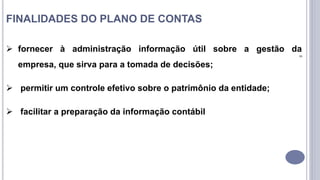 8
FINALIDADES DO PLANO DE CONTAS
 fornecer à administração informação útil sobre a gestão da
empresa, que sirva para a tomada de decisões;
 permitir um controle efetivo sobre o patrimônio da entidade;
 facilitar a preparação da informação contábil
 