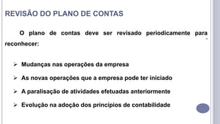 9
REVISÃO DO PLANO DE CONTAS
O plano de contas deve ser revisado periodicamente para
reconhecer:
 Mudanças nas operações da empresa
 As novas operações que a empresa pode ter iniciado
 A paralisação de atividades efetuadas anteriormente
 Evolução na adoção dos princípios de contabilidade
 