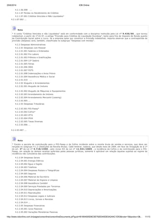 25/6/2014 IOB Online
http://www.iobonline.com.br/pages/coreonline/coreonlineDocuments.jsf?guid=I61804005D8C5E792E040DE0A24AC1D53&nota=1&tipodoc=3&… 11/13
4.2.1.06.008 ...
4.2.1.07 Perdas no Recebimento de Créditos
4.2.1.07.001 Créditos Vencidos e Não Liquidados*
4.2.1.07.002 ...
Nota
* A conta "Créditos Vencidos e não Liquidados" está em conformidade com a disciplina instituída pela Lei nº 9.430/96 , que tornou
indedutível, a partir de 1º.01.97, a antiga "Provisão para Créditos de Liquidação Duvidosa", tanto para fins de Imposto de Renda quanto
da Contribuição Social sobre o Lucro. Se a empresa optar por consti​tuir a Provisão indedutível, importa observar que a contrapartida da
provisão (despesa) será, também, classificada no subgrupo "Despesas com Vendas".
4.2.2 Despesas Administrativas
4.2.2.01 Despesas com Pessoal
4.2.2.01.001 Salários e Ordenados
4.2.2.01.002 Pro Labore
4.2.2.01.003 Prêmios e Gratificações
4.2.2.01.004 13º Salário
4.2.2.01.005 Férias
4.2.2.01.006 INSS
4.2.2.01.007 FGTS
4.2.2.01.008 Indenizações e Aviso Prévio
4.2.2.01.009 Assistência Médica e Social
4.2.2.01.010 ...
4.2.2.02 Aluguéis e Arrendamentos
4.2.2.02.001 Aluguéis de Imóveis
4.2.2.02.002 Aluguéis de Máquinas e Equipamentos
4.2.2.02.003 Arrendamento de Imóveis
4.2.2.02.004 Arrendamento Mercantil (Leasing)
4.2.2.02.005 ...
4.2.2.03 Despesas Tributárias
4.2.2.03.001 PIS-Pasep*
4.2.2.03.002 Cofins*
4.2.2.03.003 IPTU
4.2.2.03.004 IPVA
4.2.2.03.005 Taxas Diversas
4.2.2.03.006 ...
4.2.2.03.007 ...
Nota
* Exceto a parcela da contribuição para o PIS-Pasep e da Cofins incidente sobre a receita bruta de vendas e serviços, que deve ser
lançada no subgrupo 4.1.2 (Deduções da Receita Bruta). Cabe lembrar, todavia, que desde maio de 2009, em face da revogação do § 1º
do art. 3º da Lei nº 9.718/1998 , pelo inciso XII da Lei nº 11.941/2009 , a incidência da Cofins e da contribuição para o PIS-
Pasep, em relação às demais receitas auferidas pelas pessoas jurídicas, somente é aplicável em relação àquelas sujeitas ao regime de
incidência não cumulativa das contribuições.
4.2.2.04 Despesas Gerais
4.2.2.04.001 Energia Elétrica
4.2.2.04.002 Água e Esgoto
4.2.2.04.003 Telefone
4.2.2.04.004 Despesas Postais e Telegráficas
4.2.2.04.005 Seguros
4.2.2.04.006 Material de Escritório
4.2.2.04.007 Material de Higiene e Limpeza
4.2.2.04.008 Assistência Contábil
4.2.2.04.009 Serviços Prestados por Terceiros
4.2.2.04.010 Depreciações e Amortizações
4.2.2.04.011 Reproduções
4.2.2.04.012 Despesas Legais e Judiciais
4.2.2.04.013 Livros, Jornais e Revistas
4.2.2.04.014 ...
4.2.2.05 Despesas Financeiras
4.2.2.05.001 Juros Passivos
4.2.2.05.002 Variações Monetárias Passivas
 