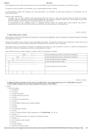25/6/2014 IOB Online
http://www.iobonline.com.br/pages/coreonline/coreonlineDocuments.jsf?guid=I61804005D8C5E792E040DE0A24AC1D53&nota=1&tipodoc=3&e… 2/13
XXX. ........... 5º grau (três dígitos que indicam a conta objeto de lançamento).
XX. ........................... 4º grau (dois dígitos que indicam a conta objeto de lançamento).
X. .......................................... 3º grau (um dígito que indica o subgrupo).
X. ........................................................... 2º grau (um dígito que indica o grupo).
X.
...........................................................................
1º grau (um dígito que indica a estrutura).
uma linguagem precisa e, tanto quanto possível, clara, para facilidade de seus acionistas em particular e do mercado em geral.
O conceito de conta é atrelado à sua finalidade, que é a representação de fatos e valores.
As demonstrações contábeis são compostas de contas patrimoniais e de resultado, as quais devem distinguir-se, normalmente, por sua
própria denominação.
Importa, ainda, salientar que:
a) embora seja, em tese, desejável certa padronização geral das contas (e, assim, dos diversos Planos de Contas das diversas
empresas), deve ser preservado o respeito às peculiaridades dos vários ramos de atividade. Desse modo, a denominação de uma conta
deve ser adaptada, quando necessário, à atividade específica de cada empresa;
b) denominações do tipo "Despesas Gerais" ou "Despesas Diversas" devem ser evitadas tanto quanto possível, pois geram o
agrupamento em uma só conta de fatos diversos que deveriam estar registrados em contas específicas.
Segue modelo de Plano de Contas (elenco de contas) que, com as devidas adaptações, pode ser utilizado por empresas industriais, comerciais
ou prestadoras de serviços.
Partindo deste modelo e após verificar as reais necessidades da empresa, o profissional eliminará contas excessivas e incluirá outras que se
revelarem necessárias, bem como adotará codificação e subdivisões que se mostrarem mais convenientes.
Outro aspecto para o qual chamamos a atenção é a codificação das contas, que, além de agilizar, na prática, o trabalho de classificação de
documentos, é elemento indispensável para efeito do processamento de dados.
Neste modelo de Plano de Contas, adotamos o seguinte critério de graduação dos códigos:
1. ATIVO
1.1 Ativo Circulante
1.1.1 Disponível
1.1.1.01 Caixa
1.1.1.01.001 Caixa Geral
1.1.1.01.002 Fundo Fixo de Caixa
1.1.1.01.003 ...
1.1.1.02 Bancos Conta Movimento
1.1.1.02 001 ...
1.1.1.03 Aplicações Financeiras de Liquidez Imediata
1.1.1.03.001 ...
1.1.2 Clientes
1.1.2.01 Duplicatas a Receber
1.1.2.01.001 ...
1.1.2.02 (-) Créditos Vencidos e Não Liquidados (Lei nº 9.430/1996 , art. 10, II)
1.1.2.02.001 (-) ...
1.1.2.03 (-) Perdas Estimadas com Créditos de Liquidação Duvidosa
1.1.2.03.001 (-) ...
1.1.2.04 (-) Ajuste a Valor Presente
1.1.2.05.001 ...
1.1.3 Outros Créditos
1.1.3.01 Bancos Conta Vinculada
Retornar ao Sumário
3. Observações sobre o modelo
Retornar ao Sumário
4. Modelo de Plano de Contas em face da Lei nº 6.404/1976 , com as alterações da Lei nº 11.638/2007 e da Lei nº
11.941/2009 (resultado da conversão da Medida Provisória nº 449/2008 )
 