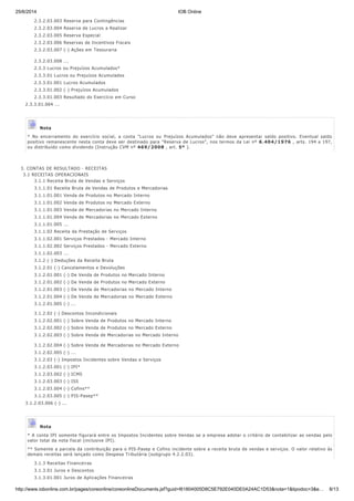 25/6/2014 IOB Online
http://www.iobonline.com.br/pages/coreonline/coreonlineDocuments.jsf?guid=I61804005D8C5E792E040DE0A24AC1D53&nota=1&tipodoc=3&e… 8/13
2.3.2.03.003 Reserva para Contingências
2.3.2.03.004 Reserva de Lucros a Realizar
2.3.2.03.005 Reserva Especial
2.3.2.03.006 Reservas de Incentivos Fiscais
2.3.2.03.007 (-) Ações em Tesouraria
2.3.2.03.008 ...
2.3.3 Lucros ou Prejuízos Acumulados*
2.3.3.01 Lucros ou Prejuízos Acumulados
2.3.3.01.001 Lucros Acumulados
2.3.3.01.002 (-) Prejuízos Acumulados
2.3.3.01.003 Resultado do Exercício em Curso
2.3.3.01.004 ...
Nota
* No encerramento do exercício social, a conta "Lucros ou Prejuízos Acumulados" não deve apresentar saldo positivo. Eventual saldo
positivo remanescente nesta conta deve ser destinado para "Reserva de Lucros", nos termos da Lei nº 6.404/1976 , arts. 194 a 197,
ou distribuído como dividendo (Instrução CVM nº 469/2008 , art. 5º ).
3. CONTAS DE RESULTADO - RECEITAS
3.1 RECEITAS OPERACIONAIS
3.1.1 Receita Bruta de Vendas e Serviços
3.1.1.01 Receita Bruta de Vendas de Produtos e Mercadorias
3.1.1.01.001 Venda de Produtos no Mercado Interno
3.1.1.01.002 Venda de Produtos no Mercado Externo
3.1.1.01.003 Venda de Mercadorias no Mercado Interno
3.1.1.01.004 Venda de Mercadorias no Mercado Externo
3.1.1.01.005 ...
3.1.1.02 Receita da Prestação de Serviços
3.1.1.02.001 Serviços Prestados - Mercado Interno
3.1.1.02.002 Serviços Prestados - Mercado Externo
3.1.1.02.003 ...
3.1.2 (-) Deduções da Receita Bruta
3.1.2.01 (-) Cancelamentos e Devoluções
3.1.2.01.001 (-) De Venda de Produtos no Mercado Interno
3.1.2.01.002 (-) De Venda de Produtos no Mercado Externo
3.1.2.01.003 (-) De Venda de Mercadorias no Mercado Interno
3.1.2.01.004 (-) De Venda de Mercadorias no Mercado Externo
3.1.2.01.005 (-) ...
3.1.2.02 (-) Descontos Incondicionais
3.1.2.02.001 (-) Sobre Venda de Produtos no Mercado Interno
3.1.2.02.002 (-) Sobre Venda de Produtos no Mercado Externo
3.1.2.02.003 (-) Sobre Venda de Mercadorias no Mercado Interno
3.1.2.02.004 (-) Sobre Venda de Mercadorias no Mercado Externo
3.1.2.02.005 (-) ...
3.1.2.03 (-) Impostos Incidentes sobre Vendas e Serviços
3.1.2.03.001 (-) IPI*
3.1.2.03.002 (-) ICMS
3.1.2.03.003 (-) ISS
3.1.2.03.004 (-) Cofins**
3.1.2.03.005 (-) PIS-Pasep**
3.1.2.03.006 (-) ...
Nota
* A conta IPI somente figurará entre os Impostos Incidentes sobre Vendas se a empresa adotar o critério de contabilizar as vendas pelo
valor total da nota fiscal (inclusive IPI).
** Somente a parcela da contribuição para o PIS-Pasep e Cofins incidente sobre a receita bruta de vendas e serviços. O valor relativo às
demais receitas será lançado como Despesa Tributária (subgrupo 4.2.2.03).
3.1.3 Receitas Financeiras
3.1.3.01 Juros e Descontos
3.1.3.01.001 Juros de Aplicações Financeiras
 