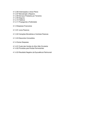 4.1.2.06 Indenizações e Aviso Prévio
4.1.2.07 Manutenção e Reparos
4.1.2.08 Serviços Prestados por Terceiros
4.1.2.09 Seguros
4.1.2.10 Telefone
4.1.2.11 Propaganda e Publicidade
4.1.3 Despesas Financeiras
4.1.3.01 Juros Passivos
4.1.3.02 Variações Monetárias e Cambiais Passivas
4.1.3.03 Descontos Concedidos
4.1.4 Outras Despesas
4.1.4.01 Custo das Vendas do Ativo Não Circulante
4.1.4.02 Provisões para Perdas Permanentes
4.1.4.03 Resultado Negativo da Equivalência Patrimonial
 