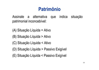 Patrimônio
Assinale a alternativa que indica situação
patrimonial inconcebível:

(A) Situação Líquida = Ativo
(B) Situação Líquida > Ativo
(C) Situação Líquida < Ativo
(D) Situação Líquida > Passivo Exigível
(E) Situação Líquida < Passivo Exigível
                                             18
 