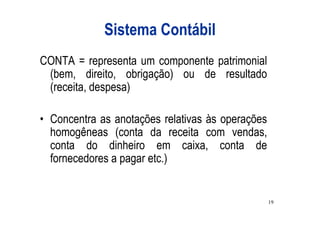 Sistema Contábil
CONTA = representa um componente patrimonial
 (bem, direito, obrigação) ou de resultado
 (receita, despesa)

• Concentra as anotações relativas às operações
  homogêneas (conta da receita com vendas,
  conta do dinheiro em caixa, conta de
  fornecedores a pagar etc.)


                                                  19
 