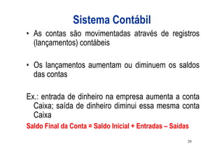 Sistema Contábil
• As contas são movimentadas através de registros
  (lançamentos) contábeis

• Os lançamentos aumentam ou diminuem os saldos
  das contas

Ex.: entrada de dinheiro na empresa aumenta a conta
  Caixa; saída de dinheiro diminui essa mesma conta
  Caixa
Saldo Final da Conta = Saldo Inicial + Entradas – Saídas
                                                       20
 