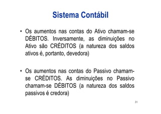 Sistema Contábil
• Os aumentos nas contas do Ativo chamam-se
  DÉBITOS. Inversamente, as diminuições no
  Ativo são CRÉDITOS (a natureza dos saldos
  ativos é, portanto, devedora)

• Os aumentos nas contas do Passivo chamam-
  se CRÉDITOS. As diminuições no Passivo
  chamam-se DÉBITOS (a natureza dos saldos
  passivos é credora)
                                              21
 