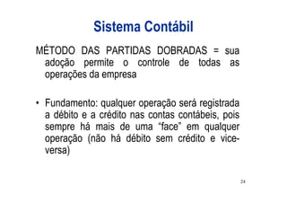 Sistema Contábil
MÉTODO DAS PARTIDAS DOBRADAS = sua
 adoção permite o controle de todas as
 operações da empresa

• Fundamento: qualquer operação será registrada
  a débito e a crédito nas contas contábeis, pois
  sempre há mais de uma “face” em qualquer
  operação (não há débito sem crédito e vice-
  versa)

                                                    24
 