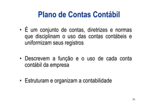 Plano de Contas Contábil
• É um conjunto de contas, diretrizes e normas
  que disciplinam o uso das contas contábeis e
  uniformizam seus registros

• Descrevem a função e o uso de cada conta
  contábil da empresa

• Estruturam e organizam a contabilidade

                                                 26
 