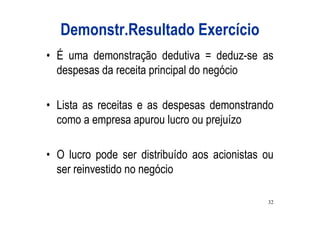 Demonstr.Resultado Exercício
• É uma demonstração dedutiva = deduz-se as
  despesas da receita principal do negócio

• Lista as receitas e as despesas demonstrando
  como a empresa apurou lucro ou prejuízo

• O lucro pode ser distribuído aos acionistas ou
  ser reinvestido no negócio

                                              32
 