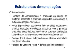 Estrutura das demonstrações
Outros relatórios:
• Relatório da Administração = prestação de contas da
  diretoria; apresenta a empresa, resultados, perspectivas e
  outras informações relevantes
• Notas Explicativas= esclarecem fatos detalhes importantes:
  critérios avaliação; reavaliações ativo;ônus reais e garantias
  prestadas; taxas de juros, vencimento, garantias obrigações
  Longo Prazo; contingências; eventos subseqüentes etc.
• Parecer dos Auditores Independentes = atesta a veracidade
  das demonstrações
• Parecer do Conselho Fiscal = aprova as demonstrações
                                                            36
 