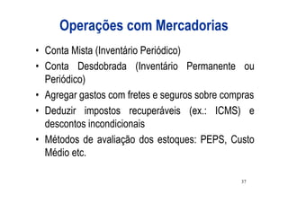 Operações com Mercadorias
• Conta Mista (Inventário Periódico)
• Conta Desdobrada (Inventário Permanente ou
  Periódico)
• Agregar gastos com fretes e seguros sobre compras
• Deduzir impostos recuperáveis (ex.: ICMS) e
  descontos incondicionais
• Métodos de avaliação dos estoques: PEPS, Custo
  Médio etc.

                                               37
 