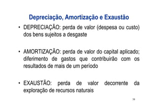 Depreciação, Amortização e Exaustão
• DEPRECIAÇÃO: perda de valor (despesa ou custo)
  dos bens sujeitos a desgaste

• AMORTIZAÇÃO: perda de valor do capital aplicado;
  diferimento de gastos que contribuirão com os
  resultados de mais de um período

• EXAUSTÃO: perda de valor          decorrente da
  exploração de recursos naturais
                                               38
 