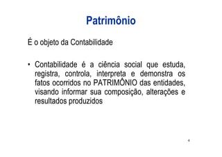 Patrimônio
É o objeto da Contabilidade

• Contabilidade é a ciência social que estuda,
  registra, controla, interpreta e demonstra os
  fatos ocorridos no PATRIMÔNIO das entidades,
  visando informar sua composição, alterações e
  resultados produzidos



                                                  4
 