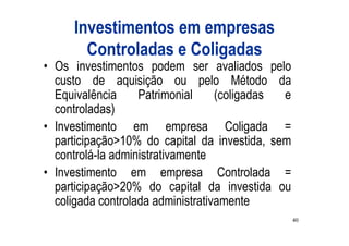 Investimentos em empresas
       Controladas e Coligadas
• Os investimentos podem ser avaliados pelo
  custo de aquisição ou pelo Método da
  Equivalência     Patrimonial     (coligadas e
  controladas)
• Investimento em empresa Coligada =
  participação>10% do capital da investida, sem
  controlá-la administrativamente
• Investimento em empresa Controlada =
  participação>20% do capital da investida ou
  coligada controlada administrativamente
                                                  40
 