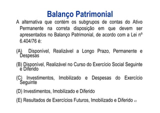 Balanço Patrimonial
A alternativa que contém os subgrupos de contas do Ativo
 Permanente na correta disposição em que devem ser
 apresentados no Balanço Patrimonial, de acordo com a Lei nº
 6.404/76 é:
(A) Disponível, Realizável a Longo Prazo, Permanente e
  Despesas
(B) Disponível, Realizável no Curso do Exercício Social Seguinte
  e Diferido
(C) Investimentos, Imobilizado e Despesas do Exercício
  Seguinte
(D) Investimentos, Imobilizado e Diferido
(E) Resultados de Exercícios Futuros, Imobilizado e Diferido 43
 