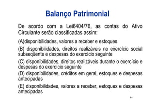 Balanço Patrimonial
De acordo com a Lei6404/76, as contas do Ativo
Circulante serão classificadas assim:
(A)disponibilidades, valores a receber e estoques
(B) disponibilidades, direitos realizáveis no exercício social
subseqüente e despesas do exercício seguinte
(C) disponibilidades, direitos realizáveis durante o exercício e
despesas do exercício seguinte
(D) disponibilidades, créditos em geral, estoques e despesas
antecipadas
(E) disponibilidades, valores a receber, estoques e despesas
antecipadas
                                                         44
 