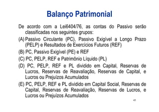 Balanço Patrimonial
De acordo com a Lei6404/76, as contas do Passivo serão
    classificadas nos seguintes grupos:
(A) Passivo Circulante (PC), Passivo Exigível a Longo Prazo
    (PELP) e Resultados de Exercícios Futuros (REF)
(B) PC, Passivo Exigível (PE) e REF
(C) PC, PELP, REF e Patrimônio Líquido (PL)
(D) PC, PELP, REF e PL dividido em Capital, Reservas de
    Lucros, Reservas de Reavaliação, Reservas de Capital, e
    Lucros ou Prejuízos Acumulados
(E) PC, PELP, REF e PL dividido em Capital Social, Reservas de
    Capital, Reservas de Reavaliação, Reservas de Lucros, e
    Lucros ou Prejuízos Acumulados
                                                       45
 