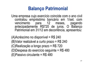 Balanço Patrimonial
Uma empresa cujo exercício coincide com o ano civil
  contratou empréstimo bancário em 1/set. com
  vencimento para 12 meses, pagando
  antecipadamente R$720 de juros. O Balanço
  Patrimonial em 31/12 em decorrência, apresentou:
(A)Acréscimo no disponível = R$ 240
(B)Valor realizável a curto prazo = R$ 240
(C)Realização a longo prazo = R$ 720
(D)Despesa do exercício seguinte = R$ 480
(E)Passivo circulante = R$ 480
                                                 47
 