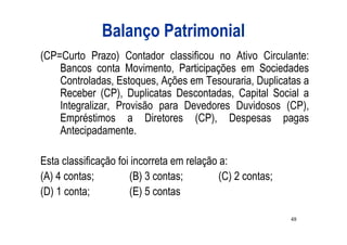 Balanço Patrimonial
(CP=Curto Prazo) Contador classificou no Ativo Circulante:
    Bancos conta Movimento, Participações em Sociedades
    Controladas, Estoques, Ações em Tesouraria, Duplicatas a
    Receber (CP), Duplicatas Descontadas, Capital Social a
    Integralizar, Provisão para Devedores Duvidosos (CP),
    Empréstimos a Diretores (CP), Despesas pagas
    Antecipadamente.

Esta classificação foi incorreta em relação a:
(A) 4 contas;         (B) 3 contas;         (C) 2 contas;
(D) 1 conta;          (E) 5 contas

                                                            48
 