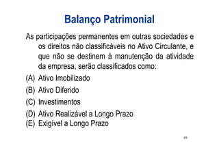 Balanço Patrimonial
As participações permanentes em outras sociedades e
    os direitos não classificáveis no Ativo Circulante, e
    que não se destinem à manutenção da atividade
    da empresa, serão classificados como:
(A) Ativo Imobilizado
(B) Ativo Diferido
(C) Investimentos
(D) Ativo Realizável a Longo Prazo
(E) Exigível a Longo Prazo
                                                     49
 