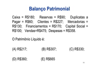 Balanço Patrimonial
Caixa = R$180; Reservas = R$90; Duplicatas a
Pagar = R$60; Clientes = R$227; Mercadorias =
R$130; Financiamentos = R$170; Capital Social =
R$100; Vendas=R$475; Despesas = R$358.

O Patrimônio Líquido é:

(A) R$217;          (B) R$307;     (C) R$330;

(D) R$360;          (E) R$665
                                            51
 