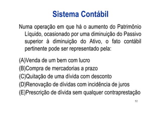 Sistema Contábil
Numa operação em que há o aumento do Patrimônio
  Líquido, ocasionado por uma diminuição do Passivo
  superior à diminuição do Ativo, o fato contábil
  pertinente pode ser representado pela:
(A)Venda de um bem com lucro
(B)Compra de mercadorias a prazo
(C)Quitação de uma dívida com desconto
(D)Renovação de dívidas com incidência de juros
(E)Prescrição de dívida sem qualquer contraprestação
                                                 52
 