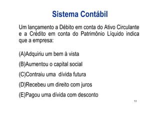 Sistema Contábil
Um lançamento a Débito em conta do Ativo Circulante
e a Crédito em conta do Patrimônio Líquido indica
que a empresa:

(A)Adquiriu um bem à vista
(B)Aumentou o capital social
(C)Contraiu uma dívida futura
(D)Recebeu um direito com juros
(E)Pagou uma dívida com desconto
                                                53
 