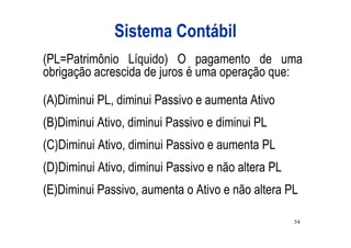 Sistema Contábil
(PL=Patrimônio Líquido) O pagamento de uma
obrigação acrescida de juros é uma operação que:

(A)Diminui PL, diminui Passivo e aumenta Ativo
(B)Diminui Ativo, diminui Passivo e diminui PL
(C)Diminui Ativo, diminui Passivo e aumenta PL
(D)Diminui Ativo, diminui Passivo e não altera PL
(E)Diminui Passivo, aumenta o Ativo e não altera PL

                                                    54
 