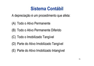 Sistema Contábil
A depreciação é um procedimento que afeta:

(A) Todo o Ativo Permanente
(B) Todo o Ativo Permanente Diferido
(C) Todo o Imobilizado Tangível
(D) Parte do Ativo Imobilizado Tangível
(E) Parte do Ativo Imobilizado Intangível

                                             56
 