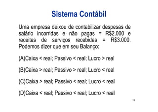 Sistema Contábil
Uma empresa deixou de contabilizar despesas de
salário incorridas e não pagas = R$2.000 e
receitas de serviços recebidas = R$3.000.
Podemos dizer que em seu Balanço:
(A)Caixa < real; Passivo < real; Lucro > real
(B)Caixa > real; Passivo > real; Lucro < real
(C)Caixa > real; Passivo < real; Lucro < real
(D)Caixa < real; Passivo < real; Lucro < real
                                                 58
 