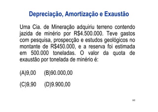Depreciação, Amortização e Exaustão
Uma Cia. de Mineração adquiriu terreno contendo
jazida de minério por R$4.500.000. Teve gastos
com pesquisa, prospecção e estudos geológicos no
montante de R$450.000, e a reserva foi estimada
em 500.000 toneladas. O valor da quota de
exaustão por tonelada de minério é:

(A)9,00   (B)90.000,00
(C)9,90   (D)9.900,00

                                              60
 