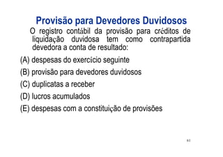 Provisão para Devedores Duvidosos
   O registro contábil da provisão para créditos de
    liquidação duvidosa tem como contrapartida
    devedora a conta de resultado:
(A) despesas do exercício seguinte
(B) provisão para devedores duvidosos
(C) duplicatas a receber
(D) lucros acumulados
(E) despesas com a constituição de provisões


                                                 61
 