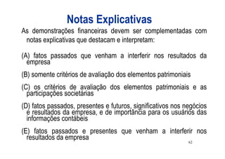 Notas Explicativas
As demonstrações financeiras devem ser complementadas com
 notas explicativas que destacam e interpretam:

(A) fatos passados que venham a interferir nos resultados da
  empresa
(B) somente critérios de avaliação dos elementos patrimoniais
(C) os critérios de avaliação dos elementos patrimoniais e as
  participações societárias
(D) fatos passados, presentes e futuros, significativos nos negócios
  e resultados da empresa, e de importância para os usuários das
  informações contábeis
(E) fatos passados e presentes que venham a interferir nos
  resultados da empresa                             62
 