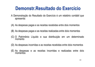 Demonstr.Resultado do Exercício
A Demonstração do Resultado do Exercício é um relatório contábil que
   apresenta:

(A) As despesas pagas e as receitas recebidas entre dois momentos

(B) As despesas pagas e as receitas realizadas entre dois momentos

(C) O Patrimônio Líquido e sua distribuição em um determinado
    momento

(D) As despesas incorridas e as receitas recebidas entre dois momentos

(E) As despesas e as receitas incorridas e realizadas entre dois
    momentos

                                                                    64
 