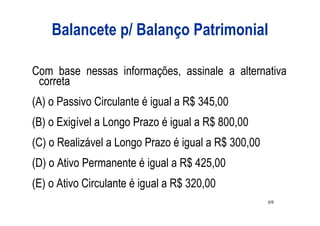 Balancete p/ Balanço Patrimonial

Com base nessas informações, assinale a alternativa
 correta
(A) o Passivo Circulante é igual a R$ 345,00
(B) o Exigível a Longo Prazo é igual a R$ 800,00
(C) o Realizável a Longo Prazo é igual a R$ 300,00
(D) o Ativo Permanente é igual a R$ 425,00
(E) o Ativo Circulante é igual a R$ 320,00
                                                     69
 