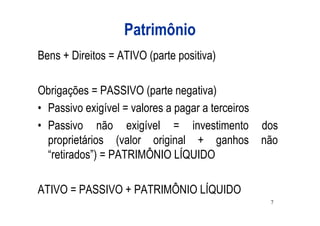 Patrimônio
Bens + Direitos = ATIVO (parte positiva)

Obrigações = PASSIVO (parte negativa)
• Passivo exigível = valores a pagar a terceiros
• Passivo não exigível = investimento dos
  proprietários (valor original + ganhos não
  “retirados”) = PATRIMÔNIO LÍQUIDO

ATIVO = PASSIVO + PATRIMÔNIO LÍQUIDO
                                              7
 