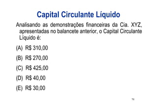 Capital Circulante Líquido
Analisando as demonstrações financeiras da Cia. XYZ,
 apresentadas no balancete anterior, o Capital Circulante
 Líquido é:
(A) R$ 310,00
(B) R$ 270,00
(C) R$ 425,00
(D) R$ 40,00
(E) R$ 30,00
                                                    70
 