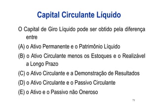 Capital Circulante Líquido
O Capital de Giro Líquido pode ser obtido pela diferença
   entre
(A) o Ativo Permanente e o Patrimônio Líquido
(B) o Ativo Circulante menos os Estoques e o Realizável
    a Longo Prazo
(C) o Ativo Circulante e a Demonstração de Resultados
(D) o Ativo Circulante e o Passivo Circulante
(E) o Ativo e o Passivo não Oneroso
                                                  71
 