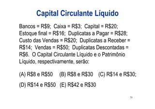 Capital Circulante Líquido
Bancos = R$9; Caixa = R$3; Capital = R$20;
Estoque final = R$16; Duplicatas a Pagar = R$28;
Custo das Vendas = R$20; Duplicatas a Receber =
R$14; Vendas = R$50; Duplicatas Descontadas =
R$6. O Capital Circulante Líquido e o Patrimônio
Líquido, respectivamente, serão:

(A) R$8 e R$50   (B) R$8 e R$30 (C) R$14 e R$30;
(D) R$14 e R$50 (E) R$42 e R$30
                                               75
 