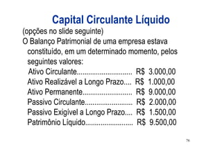 Capital Circulante Líquido
(opções no slide seguinte)
O Balanço Patrimonial de uma empresa estava
  constituído, em um determinado momento, pelos
  seguintes valores:
  Ativo Circulante............................. R$ 3.000,00
  Ativo Realizável a Longo Prazo.... R$ 1.000,00
  Ativo Permanente.......................... R$ 9.000,00
  Passivo Circulante......................... R$ 2.000,00
  Passivo Exigível a Longo Prazo.... R$ 1.500,00
  Patrimônio Líquido......................... R$ 9.500,00
                                                              76
 