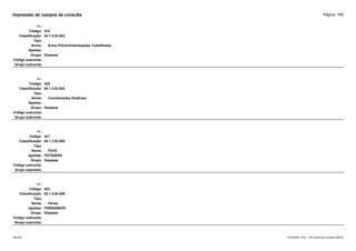 Página: 106
Impressão de campos da consulta
+/-:
Código: 419
Classificação: 04.1.3.02.003
Tipo:
Nome: Aviso Prévio/Indenizações Trabalhistas
Apelido:
Grupo: Despesa
Código subconta:
Grupo subconta:
+/-:
Código: 420
Classificação: 04.1.3.02.004
Tipo:
Nome: Contribuições Sindicais
Apelido:
Grupo: Despesa
Código subconta:
Grupo subconta:
+/-:
Código: 421
Classificação: 04.1.3.02.005
Tipo:
Nome: FGTS
Apelido: FGTSSERV
Grupo: Despesa
Código subconta:
Grupo subconta:
+/-:
Código: 422
Classificação: 04.1.3.02.006
Tipo:
Nome: Férias
Apelido: FERIASSERV
Grupo: Despesa
Código subconta:
Grupo subconta:
16/10/2020 10:01 - SCI Ambiente Contábil ÚNICO
ESCON
 