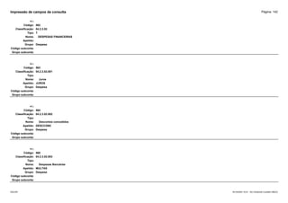 Página: 142
Impressão de campos da consulta
+/-:
Código: 562
Classificação: 04.2.3.02
Tipo: T
Nome: DESPESAS FINANCEIRAS
Apelido:
Grupo: Despesa
Código subconta:
Grupo subconta:
+/-:
Código: 563
Classificação: 04.2.3.02.001
Tipo:
Nome: Juros
Apelido: JUROS
Grupo: Despesa
Código subconta:
Grupo subconta:
+/-:
Código: 564
Classificação: 04.2.3.02.002
Tipo:
Nome: Descontos concedidos
Apelido: DESCCONC
Grupo: Despesa
Código subconta:
Grupo subconta:
+/-:
Código: 565
Classificação: 04.2.3.02.003
Tipo:
Nome: Despesas Bancárias
Apelido: MULTAS
Grupo: Despesa
Código subconta:
Grupo subconta:
16/10/2020 10:01 - SCI Ambiente Contábil ÚNICO
ESCON
 