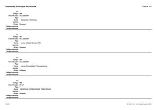 Página: 143
Impressão de campos da consulta
+/-:
Código: 566
Classificação: 04.2.3.02.004
Tipo:
Nome: Despesas c/ factoring
Apelido:
Grupo: Despesa
Código subconta:
Grupo subconta:
+/-:
Código: 567
Classificação: 04.2.3.02.005
Tipo:
Nome: Juros s/ Saldo Devedor C/C
Apelido:
Grupo: Despesa
Código subconta:
Grupo subconta:
+/-:
Código: 568
Classificação: 04.2.3.02.006
Tipo:
Nome: Juros, Comissões s/ Financiamentos
Apelido:
Grupo: Despesa
Código subconta:
Grupo subconta:
+/-:
Código: 569
Classificação: 04.2.4
Tipo: T
Nome: DESPESAS OPERACIONAIS TRIBUTÁRIAS
Apelido:
Grupo: Despesa
Código subconta:
Grupo subconta:
16/10/2020 10:01 - SCI Ambiente Contábil ÚNICO
ESCON
 
