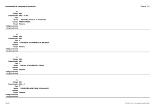 Página: 151
Impressão de campos da consulta
+/-:
Código: 598
Classificação: 04.2.7.01.003
Tipo:
Nome: Perdas Na Alienação de Imobilizado
Apelido: PERDASIMOBIL
Grupo: Despesa
Código subconta:
Grupo subconta:
+/-:
Código: 599
Classificação: 04.3
Tipo: T
Nome: CONTAS DE FECHAMENTO DE BALANÇO
Apelido:
Grupo: Despesa
Código subconta:
Grupo subconta:
+/-:
Código: 600
Classificação: 04.3.1
Tipo: T
Nome: CONTAS DE APURAÇÕES FINAIS
Apelido:
Grupo: Despesa
Código subconta:
Grupo subconta:
+/-:
Código: 601
Classificação: 04.3.1.01
Tipo: T
Nome: CORREÇÃO MONETÁRIA DO BALANCO
Apelido:
Grupo: Despesa
Código subconta:
Grupo subconta:
16/10/2020 10:01 - SCI Ambiente Contábil ÚNICO
ESCON
 