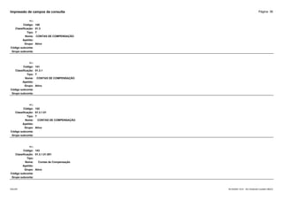 Página: 36
Impressão de campos da consulta
+/-:
Código: 140
Classificação: 01.3
Tipo: T
Nome: CONTAS DE COMPENSAÇÃO
Apelido:
Grupo: Ativo
Código subconta:
Grupo subconta:
+/-:
Código: 141
Classificação: 01.3.1
Tipo: T
Nome: CONTAS DE COMPENSAÇÃO
Apelido:
Grupo: Ativo
Código subconta:
Grupo subconta:
+/-:
Código: 142
Classificação: 01.3.1.01
Tipo: T
Nome: CONTAS DE COMPENSAÇÃO
Apelido:
Grupo: Ativo
Código subconta:
Grupo subconta:
+/-:
Código: 143
Classificação: 01.3.1.01.001
Tipo:
Nome: Contas de Compensação
Apelido:
Grupo: Ativo
Código subconta:
Grupo subconta:
16/10/2020 10:01 - SCI Ambiente Contábil ÚNICO
ESCON
 