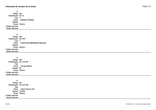 Página: 52
Impressão de campos da consulta
+/-:
Código: 204
Classificação: 02.1.5
Tipo: T
Nome: CONTAS A PAGAR
Apelido:
Grupo: Passivo
Código subconta:
Grupo subconta:
+/-:
Código: 205
Classificação: 02.1.5.01
Tipo: T
Nome: CONTAS DE EMPRESAS PÚBLICAS
Apelido:
Grupo: Passivo
Código subconta:
Grupo subconta:
+/-:
Código: 206
Classificação: 02.1.5.01.001
Tipo:
Nome: Energia elétrica
Apelido: EE
Grupo: Passivo
Código subconta:
Grupo subconta:
+/-:
Código: 207
Classificação: 02.1.5.01.002
Tipo:
Nome: Brasil Telecom S/A
Apelido: TELESC
Grupo: Passivo
Código subconta:
Grupo subconta:
16/10/2020 10:01 - SCI Ambiente Contábil ÚNICO
ESCON
 