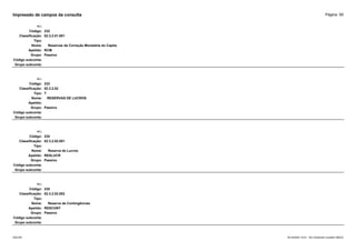 Página: 59
Impressão de campos da consulta
+/-:
Código: 232
Classificação: 02.3.2.01.001
Tipo:
Nome: Reservas de Correção Monetária do Capita
Apelido: RCM
Grupo: Passivo
Código subconta:
Grupo subconta:
+/-:
Código: 233
Classificação: 02.3.2.02
Tipo: T
Nome: RESERVAS DE LUCROS
Apelido:
Grupo: Passivo
Código subconta:
Grupo subconta:
+/-:
Código: 234
Classificação: 02.3.2.02.001
Tipo:
Nome: Reserva de Lucros
Apelido: RESLUCR
Grupo: Passivo
Código subconta:
Grupo subconta:
+/-:
Código: 235
Classificação: 02.3.2.02.002
Tipo:
Nome: Reserva de Contingências
Apelido: RESCONT
Grupo: Passivo
Código subconta:
Grupo subconta:
16/10/2020 10:01 - SCI Ambiente Contábil ÚNICO
ESCON
 