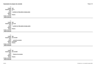 Página: 63
Impressão de campos da consulta
+/-:
Código: 248
Classificação: 02.3.4
Tipo: T
Nome: LUCROS OU PREJUÍZOS ACUMULADOS
Apelido:
Grupo: Passivo
Código subconta:
Grupo subconta:
+/-:
Código: 249
Classificação: 02.3.4.03
Tipo: T
Nome: LUCROS OU PREJUÍZOS ACUMULADOS
Apelido:
Grupo: Passivo
Código subconta:
Grupo subconta:
+/-:
Código: 250
Classificação: 02.3.4.03.001
Tipo:
Nome: Lucros Acumulados
Apelido: LUCACUM
Grupo: Passivo
Código subconta:
Grupo subconta:
+/-:
Código: 251
Classificação: 02.3.4.03.002
Tipo:
Nome: Prejuízos Acumulados
Apelido:
Grupo: Passivo
Código subconta:
Grupo subconta:
16/10/2020 10:01 - SCI Ambiente Contábil ÚNICO
ESCON
 