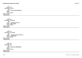 Página: 64
Impressão de campos da consulta
+/-:
Código: 252
Classificação: 02.3.4.04
Tipo: T
Nome: RESULTADO DO EXERCÍCIO
Apelido:
Grupo: Passivo
Código subconta:
Grupo subconta:
+/-:
Código: 253
Classificação: 02.3.4.04.001
Tipo:
Nome: Resultado do Exercício
Apelido: RESULTEXERC
Grupo: Passivo
Código subconta:
Grupo subconta:
+/-:
Código: 254
Classificação: 02.3.4.04.003
Tipo:
Nome: Ajustes de Exercícios Anteriores
Apelido: AJUSEXERCANT
Grupo: Passivo
Código subconta:
Grupo subconta:
+/-:
Código: 255
Classificação: 02.4
Tipo: T
Nome: CONTAS DE COMPENSAÇÃO
Apelido:
Grupo: Passivo
Código subconta:
Grupo subconta:
16/10/2020 10:01 - SCI Ambiente Contábil ÚNICO
ESCON
 